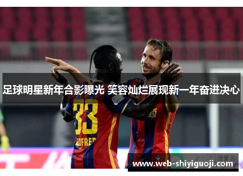 足球明星新年合影曝光 笑容灿烂展现新一年奋进决心 足球明星新年合影曝光 笑容灿烂展现新一年奋进决心