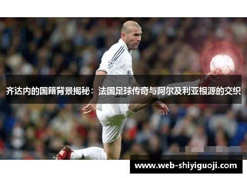 齐达内的国籍背景揭秘:法国足球传奇与阿尔及利亚根源的交织 齐达内的国籍背景揭秘:法国足球传奇与阿尔及利亚根源的交织