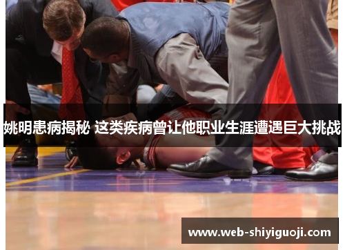 姚明患病揭秘 这类疾病曾让他职业生涯遭遇巨大挑战