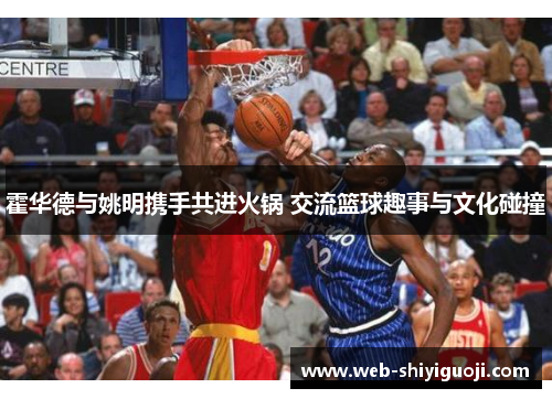 霍华德与姚明携手共进火锅 交流篮球趣事与文化碰撞 霍华德与姚明携手共进火锅 交流篮球趣事与文化碰撞