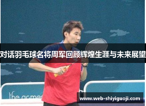 对话羽毛球名将周军回顾辉煌生涯与未来展望