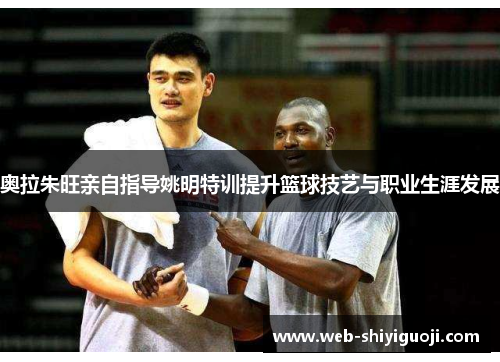 奥拉朱旺亲自指导姚明特训提升篮球技艺与职业生涯发展