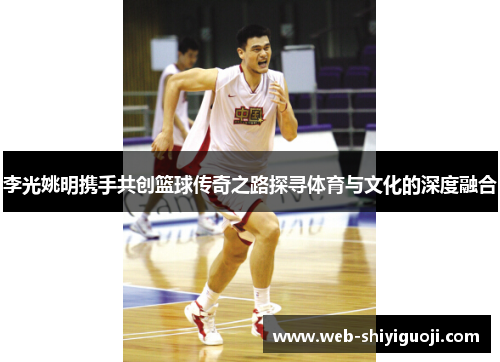 李光姚明携手共创篮球传奇之路探寻体育与文化的深度融合