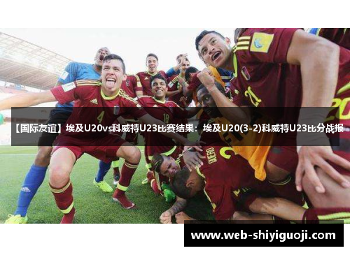 【国际友谊】埃及U20vs科威特U23比赛结果：埃及U20(3-2)科威特U23比分战报